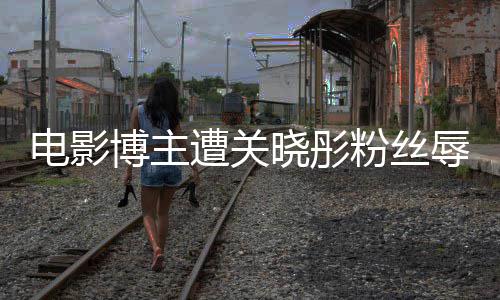 博主辱骂其新遭关 只作是晓彤电影片因称粉丝烂