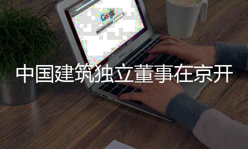 题调中国在京开展独立董事务专产业研建筑房地