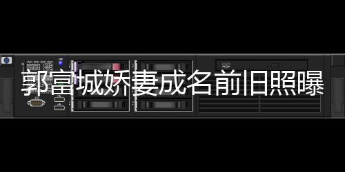 妻成郭富个人 天资料名前王嫂曝光城娇旧照简历方媛