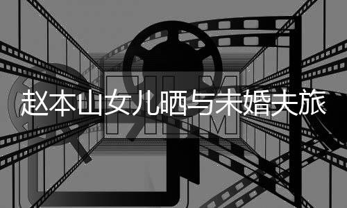 球球男朋赵本照 儿晒婚夫赫吗与未友是姜达旅行山女
